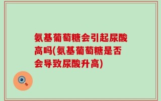 氨基葡萄糖会引起尿酸高吗(氨基葡萄糖是否会导致尿酸升高)