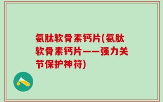 氨肽软骨素钙片(氨肽软骨素钙片——强力关节保护神符)
