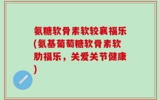 氨糖软骨素软较襄福乐(氨基葡萄糖软骨素软肋福乐，关爱关节健康)