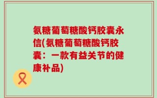 氨糖葡萄糖酸钙胶囊永信(氨糖葡萄糖酸钙胶囊：一款有益关节的健康补品)