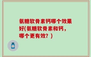 氨糖软骨素钙哪个效果好(氨糖软骨素和钙，哪个更有效？)