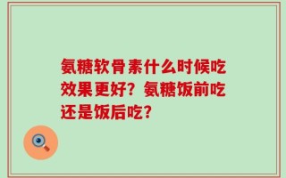 氨糖软骨素什么时候吃效果更好？氨糖饭前吃还是饭后吃？