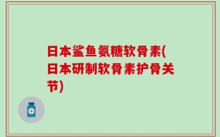 日本鲨鱼氨糖软骨素(日本研制软骨素护骨关节)