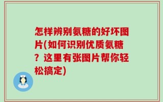 怎样辨别氨糖的好坏图片(如何识别优质氨糖？这里有张图片帮你轻松搞定)