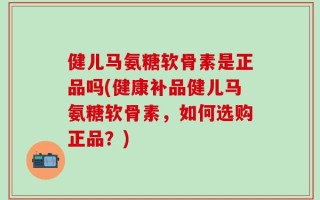 健儿马氨糖软骨素是正品吗(健康补品健儿马氨糖软骨素，如何选购正品？)