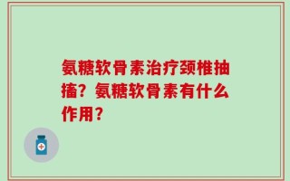 氨糖软骨素治疗颈椎抽搐？氨糖软骨素有什么作用？