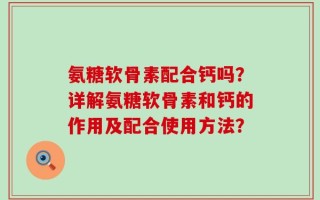 氨糖软骨素配合钙吗？详解氨糖软骨素和钙的作用及配合使用方法？