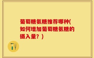 葡萄糖氨糖推荐哪种(如何增加葡萄糖氨糖的摄入量？)