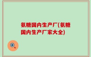 氨糖国内生产厂(氨糖国内生产厂家大全)