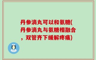 丹参滴丸可以和氨糖(丹参滴丸与氨糖相融合，双管齐下缓解疼痛)