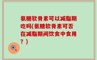 氨糖软骨素可以减脂期吃吗(氨糖软骨素可否在减脂期间饮食中食用？)