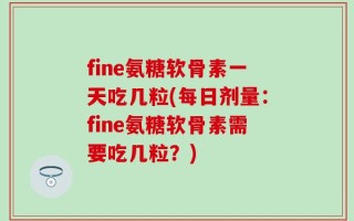fine氨糖软骨素一天吃几粒(每日剂量：fine氨糖软骨素需要吃几粒？)