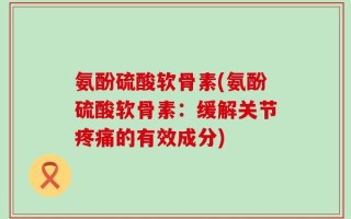 氨酚硫酸软骨素(氨酚硫酸软骨素：缓解关节疼痛的有效成分)