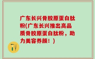 广东长兴骨胶原蛋白肽粉(广东长兴推出高品质骨胶原蛋白肽粉，助力美容养颜！)