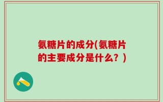 氨糖片的成分(氨糖片的主要成分是什么？)