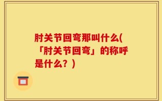 肘关节回弯那叫什么(「肘关节回弯」的称呼是什么？)