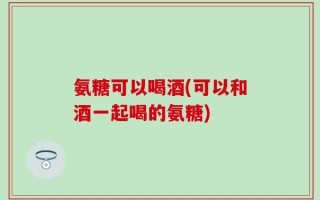 氨糖可以喝酒(可以和酒一起喝的氨糖)
