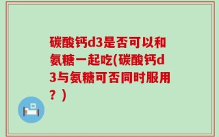碳酸钙d3是否可以和氨糖一起吃(碳酸钙d3与氨糖可否同时服用？)