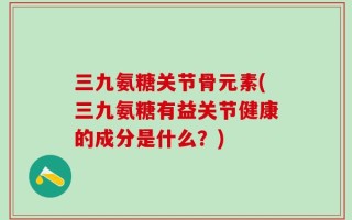 三九氨糖关节骨元素(三九氨糖有益关节健康的成分是什么？)