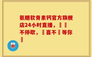 氨糖软骨素钙官方旗舰店24小时直播，搶購不停歇，驚喜不斷等你來