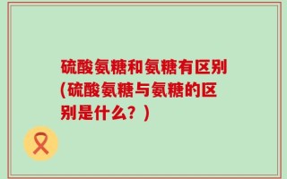 硫酸氨糖和氨糖有区别(硫酸氨糖与氨糖的区别是什么？)