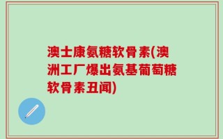 澳士康氨糖软骨素(澳洲工厂爆出氨基葡萄糖软骨素丑闻)
