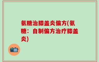 氨糖治膝盖炎偏方(氨糖：自制偏方治疗膝盖炎)