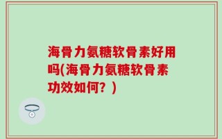 海骨力氨糖软骨素好用吗(海骨力氨糖软骨素功效如何？)