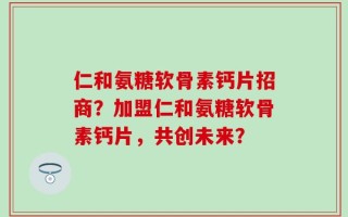 仁和氨糖软骨素钙片招商？加盟仁和氨糖软骨素钙片，共创未来？