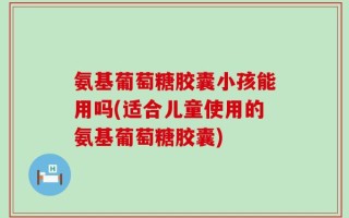 氨基葡萄糖胶囊小孩能用吗(适合儿童使用的氨基葡萄糖胶囊)