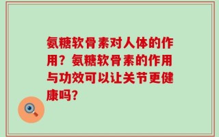 氨糖软骨素对人体的作用？氨糖软骨素的作用与功效可以让关节更健康吗？