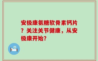 安极康氨糖软骨素钙片？关注关节健康，从安极康开始？