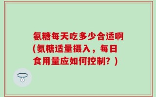 氨糖每天吃多少合适啊(氨糖适量摄入，每日食用量应如何控制？)