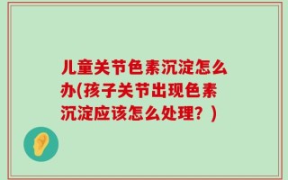 儿童关节色素沉淀怎么办(孩子关节出现色素沉淀应该怎么处理？)
