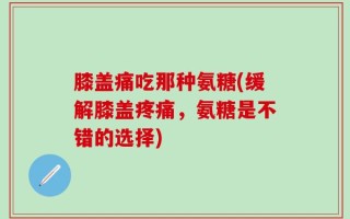 膝盖痛吃那种氨糖(缓解膝盖疼痛，氨糖是不错的选择)
