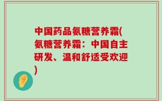 中国药品氨糖营养霜(氨糖营养霜：中国自主研发、温和舒适受欢迎)