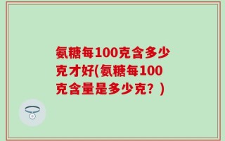 氨糖每100克含多少克才好(氨糖每100克含量是多少克？)