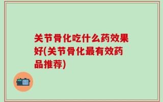 关节骨化吃什么药效果好(关节骨化最有效药品推荐)