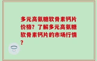 多元高氨糖软骨素钙片价格？了解多元高氨糖软骨素钙片的市场行情？