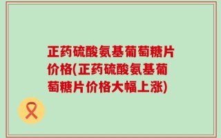正药硫酸氨基葡萄糖片价格(正药硫酸氨基葡萄糖片价格大幅上涨)