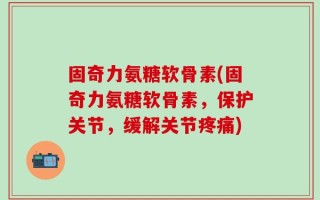 固奇力氨糖软骨素(固奇力氨糖软骨素，保护关节，缓解关节疼痛)