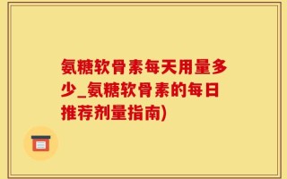 氨糖软骨素每天用量多少_氨糖软骨素的每日推荐剂量指南)