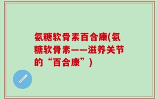 氨糖软骨素百合康(氨糖软骨素——滋养关节的“百合康”)