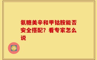 氨糖美辛和甲钴胺能否安全搭配？看专家怎么说