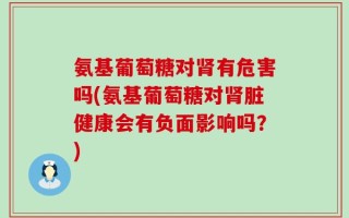 氨基葡萄糖对肾有危害吗(氨基葡萄糖对肾脏健康会有负面影响吗？)