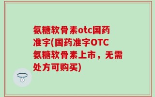 氨糖软骨素otc国药准字(国药准字OTC氨糖软骨素上市，无需处方可购买)