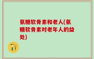 氨糖软骨素和老人(氨糖软骨素对老年人的益处)