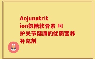 Aojunutrition氨糖软骨素 呵护关节健康的优质营养补充剂