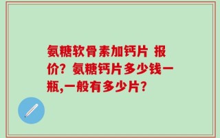 氨糖软骨素加钙片 报价？氨糖钙片多少钱一瓶,一般有多少片？