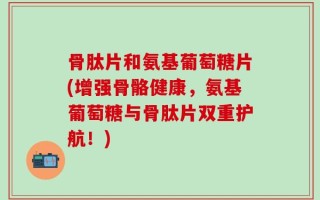 骨肽片和氨基葡萄糖片(增强骨骼健康，氨基葡萄糖与骨肽片双重护航！)
